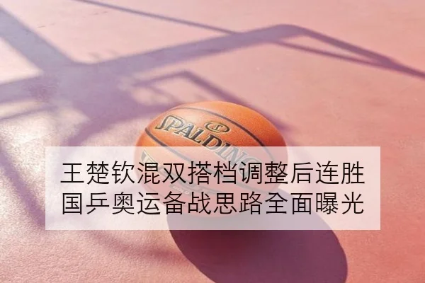 王楚钦混双搭档调整后连胜 国乒奥运备战思路全面曝光